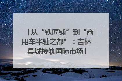 从“铁匠铺”到“商用车半轴之都”：吉林县城接轨国际市场
