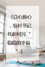 以心换心，驻村书记托起村民“稳稳的幸福”