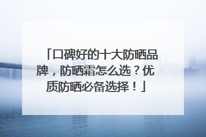 口碑好的十大防晒品牌，防晒霜怎么选？优质防晒必备选择！