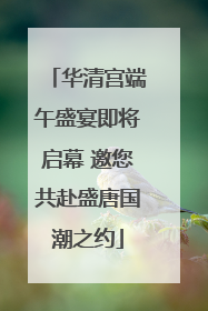 华清宫端午盛宴即将启幕 邀您共赴盛唐国潮之约