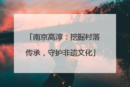南京高淳：挖掘村落传承，守护非遗文化