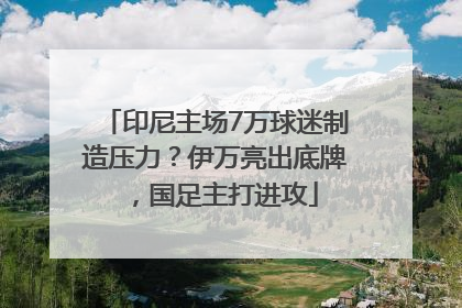 印尼主场7万球迷制造压力？伊万亮出底牌，国足主打进攻