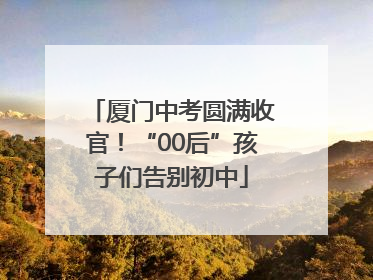 厦门中考圆满收官！“00后”孩子们告别初中