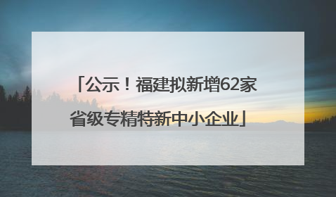 公示！福建拟新增62家省级专精特新中小企业