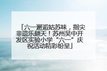 六一邂逅姑苏味，指尖非遗乐翻天！苏州吴中开发区实验小学“六一”庆祝活动精彩纷呈