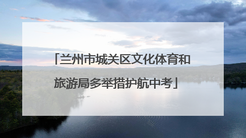 兰州市城关区文化体育和旅游局多举措护航中考