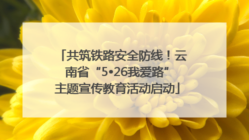 共筑铁路安全防线！云南省“5•26我爱路”主题宣传教育活动启动