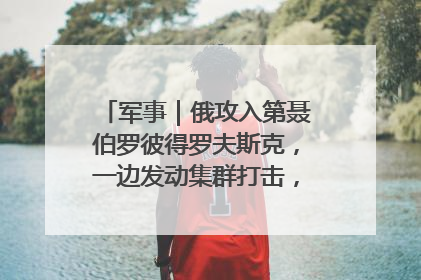 军事｜俄攻入第聂伯罗彼得罗夫斯克，一边发动集群打击，另一边在撤军？