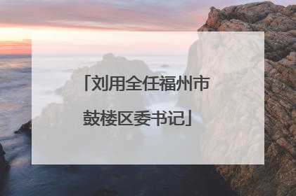 刘用全任福州市鼓楼区委书记