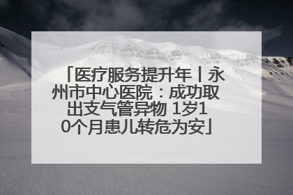 医疗服务提升年丨永州市中心医院：成功取出支气管异物 1岁10个月患儿转危为安