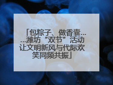 包粽子、做香囊……潍坊“双节”活动让文明新风与代际欢笑同频共振