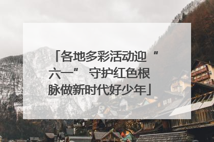 各地多彩活动迎“六一” 守护红色根脉做新时代好少年