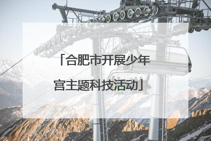 合肥市开展少年宫主题科技活动
