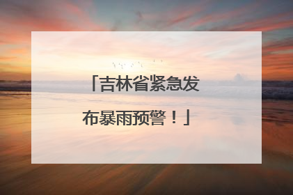 吉林省紧急发布暴雨预警！
