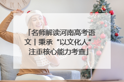 名师解读河南高考语文丨秉承“以文化人” 注重核心能力考查