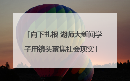 向下扎根 湖师大新闻学子用镜头聚焦社会现实