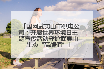 国网武夷山市供电公司：开展世界环境日主题宣传活动守护武夷山生态“高颜值”