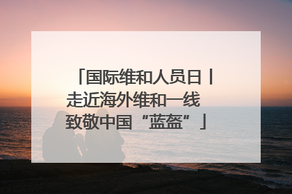 国际维和人员日丨走近海外维和一线 致敬中国“蓝盔”
