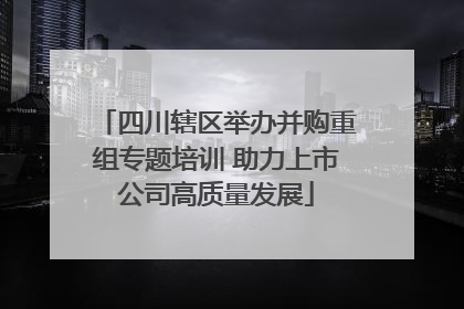 四川辖区举办并购重组专题培训 助力上市公司高质量发展