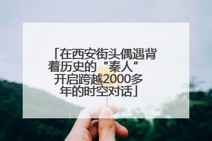 在西安街头偶遇背着历史的“秦人” 开启跨越2000多年的时空对话