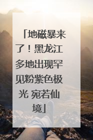 地磁暴来了！黑龙江多地出现罕见粉紫色极光 宛若仙境