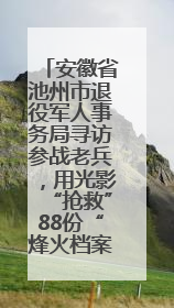 安徽省池州市退役军人事务局寻访参战老兵，用光影“抢救”88份“烽火档案”