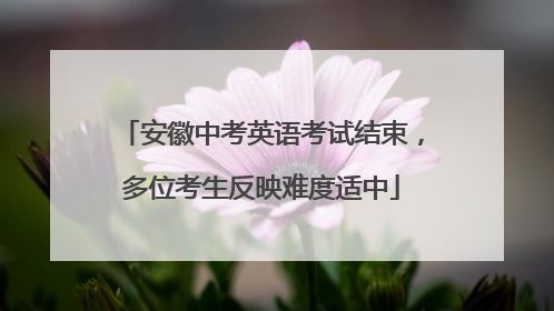 安徽中考英语考试结束，多位考生反映难度适中