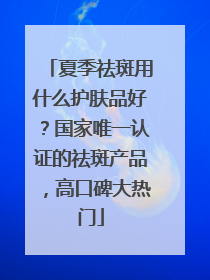 夏季祛斑用什么护肤品好？国家唯一认证的祛斑产品，高口碑大热门