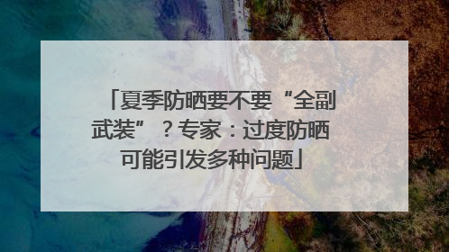 夏季防晒要不要“全副武装”？专家：过度防晒可能引发多种问题