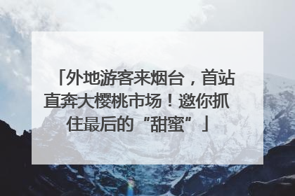 外地游客来烟台，首站直奔大樱桃市场！邀你抓住最后的“甜蜜”