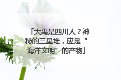 大禹是四川人？神秘的三星堆，应是“海洋文明”的产物