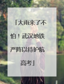 大雨来了不怕！武汉地铁严阵以待护航高考