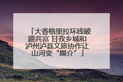 大香格里拉环线破题共富 甘孜乡城和泸州泸县文旅协作让山河变“媒介”