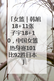 女篮｜韩旭18+11张子宇18+10，中国女篮热身赛101比92胜日本