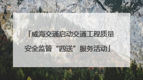威海交通启动交通工程质量安全监管“四送”服务活动