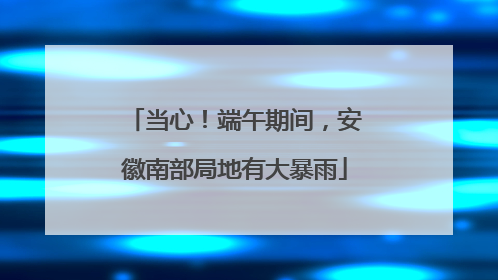 当心！端午期间，安徽南部局地有大暴雨