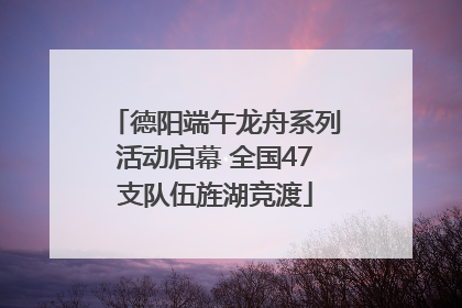 德阳端午龙舟系列活动启幕 全国47支队伍旌湖竞渡