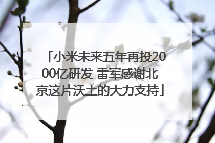 小米未来五年再投2000亿研发 雷军感谢北京这片沃土的大力支持
