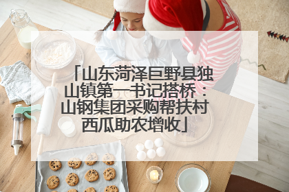 山东菏泽巨野县独山镇第一书记搭桥：山钢集团采购帮扶村西瓜助农增收