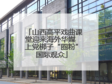 山西高平戏曲课堂迎来海外华媒 上党梆子“圈粉”国际观众