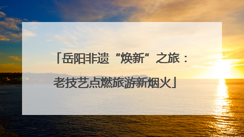 岳阳非遗“焕新”之旅：老技艺点燃旅游新烟火