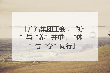 广汽集团工会：“疗”与“养”并重，“休”与“学”同行