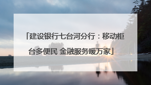 建设银行七台河分行：移动柜台多便民 金融服务暖万家