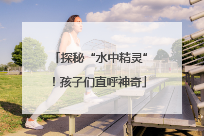 探秘“水中精灵”！孩子们直呼神奇
