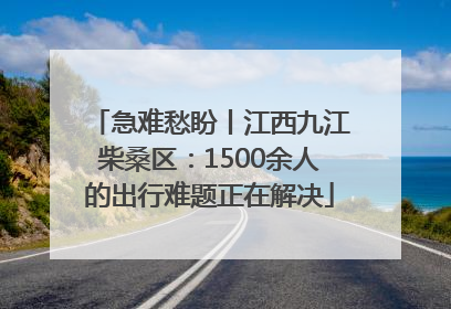 急难愁盼丨江西九江柴桑区：1500余人的出行难题正在解决