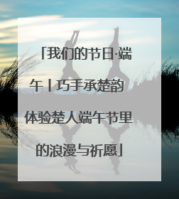 我们的节日·端午丨巧手承楚韵 体验楚人端午节里的浪漫与祈愿