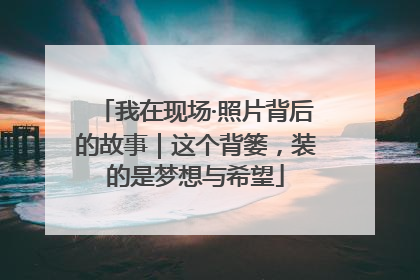 我在现场·照片背后的故事｜这个背篓，装的是梦想与希望