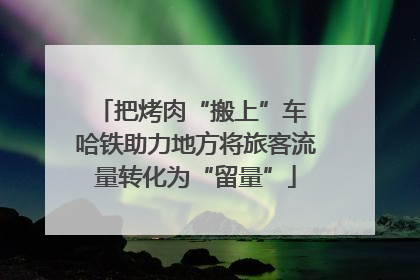 把烤肉“搬上”车 哈铁助力地方将旅客流量转化为“留量”