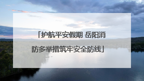 护航平安假期 岳阳消防多举措筑牢安全防线