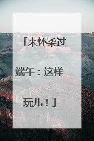 来怀柔过端午：这样玩儿！